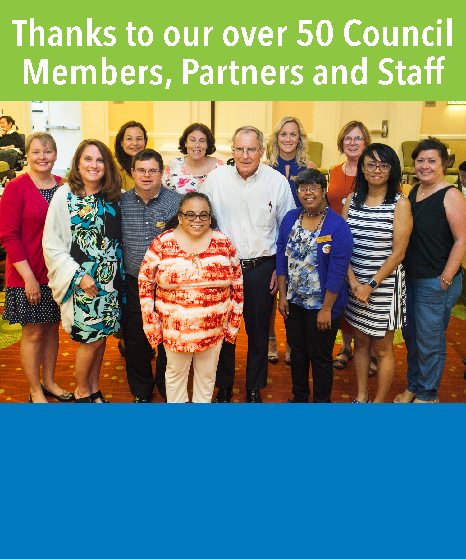 Thanks to our over 50 Council Members, Partners and Staff GCDD continues to serve as an advocate for all persons with developmental disabilities. We are charged with creating systems change for people with developmental disabilities and their families by increasing opportunities for independence, inclusion, integration, productivity and self-determination. View our current Council here.