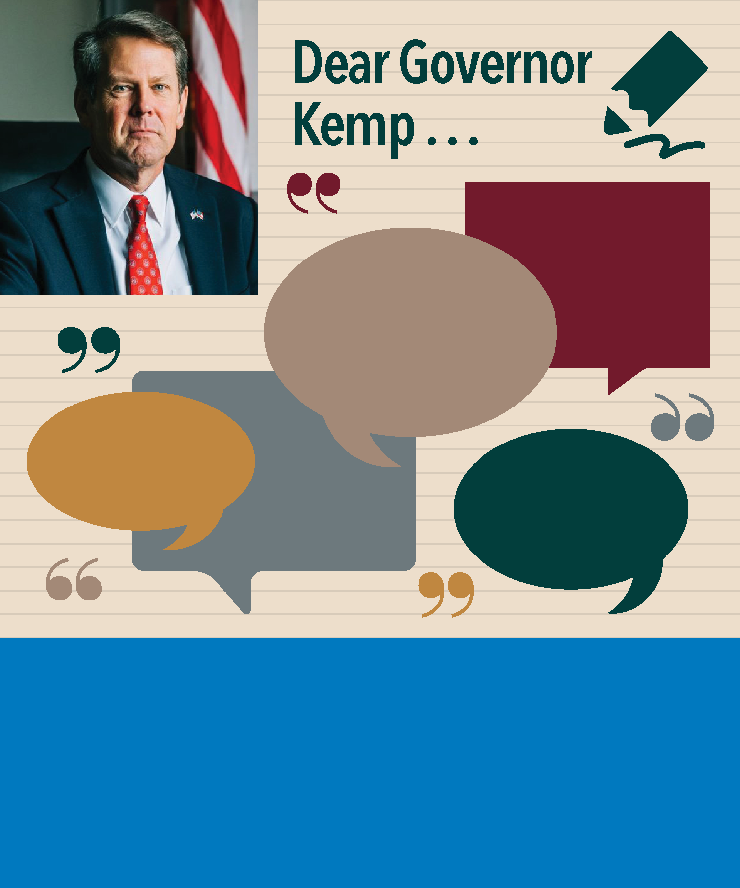 Dear Governor Kemp ... In November 2018, Georgia elected Brian Kemp as its new governor, succeeding Nathan Deal. GCDD requested individuals across the state submit ideas and issues that they’d like the new administration to work on that affect individuals with disabilities in letters or emails addressed “Dear Governor ...” Many responses were received and are included here.