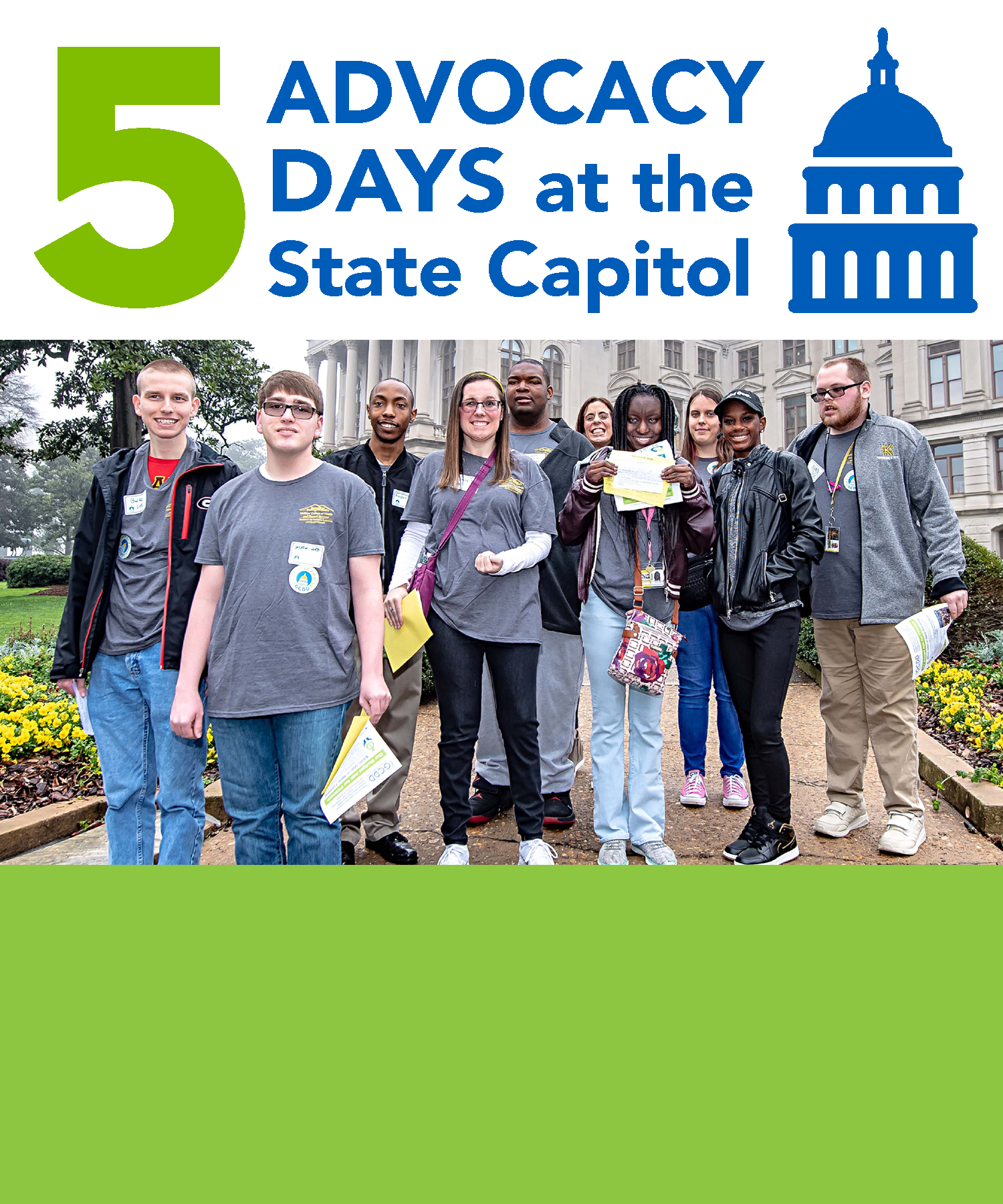 5 Advocacy Days at the Capitol Over 280 advocates attended GCDD’s Third Annual Advocacy Days in February and March during the Georgia General Assembly legislative session. Important topics covered were the DD Waiver waiting list, employment, inclusive post-secondary education, direct support professionals and home and community-based services. Read more about Advocacy Days here.